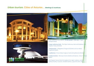 Urban tourism. Cities of Asturias… Meetings & Incentives
Total Conference hall capacity: 32.000 people in 350 halls, in high
standard hotels
2 large conference halls: The Gijón Conference Hall and Exhibition and
Congress Palace (Oviedo)
2 fairgrounds: La Magdalena Fairground (Avilés) and Luis Adaro
Fairground (Gijón)
1 auditorium : Prince Felipe Congress Centre & Auditorium (Oviedo)
2 cultural centres : Niemeyer Centre (Avilés) and Laboral , City of Culture
(Gijón)
And Singular Venues found throughout the region: palaces, castles,
wellness facility, museums, football stadium, aquarium,cider cellar,…
 