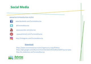 Social Media
www.turismoasturias.es/en
www.facebook.com/TurismoAsturias
@TurismoAsturias
www.youtube.com/asturias
Download:
https://www.turismoasturias.es/en/organiza-tu-viaje/folletos
https://get.google.com/albumarchive/102156517023184123209?source=pwa
http://instagram.com/TurismoAsturias
http://es.slideshare.net/TurismoAsturias
www.pinterest.com/TurismoAsturias
 
