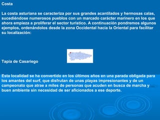 Costa

La costa asturiana se caracteriza por sus grandes acantilados y hermosas calas,
sucediéndose numerosos pueblos con un marcado carácter marinero en los que
ahora empieza a proliferar el sector turístico. A continuación pondremos algunos
ejemplos, ordenándolos desde la zona Occidental hacia la Oriental para facilitar
su localización:




Tapia de Casariego


Esta localidad se ha convertido en los últimos años en una parada obligada para
los amantes del surf, que disfrutan de unas playas impresionantes y de un
campeonato que atrae a miles de personas que acuden en busca de marcha y
buen ambiente sin necesidad de ser aficionados a ese deporte.
 