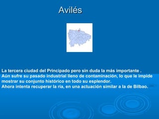 Avilés




La tercera ciudad del Principado pero sin duda la más importante .
Aún sufre su pasado industrial lleno de contaminación, lo que le impide
mostrar su conjunto histórico en todo su esplendor.
Ahora intenta recuperar la ría, en una actuación similar a la de Bilbao.
 
