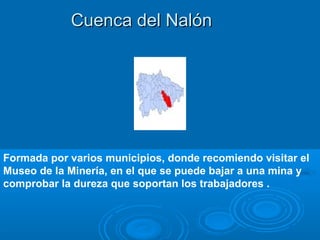 Cuenca del Nalón




Formada por varios municipios, donde recomiendo visitar el
Museo de la Minería, en el que se puede bajar a una mina y
comprobar la dureza que soportan los trabajadores .
 