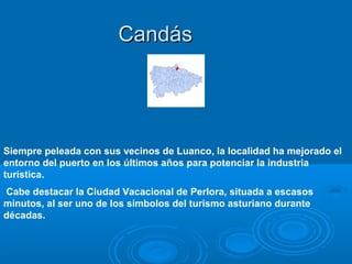 Candás




Siempre peleada con sus vecinos de Luanco, la localidad ha mejorado el
entorno del puerto en los últimos años para potenciar la industria
turística.
Cabe destacar la Ciudad Vacacional de Perlora, situada a escasos
minutos, al ser uno de los símbolos del turismo asturiano durante
décadas.
 