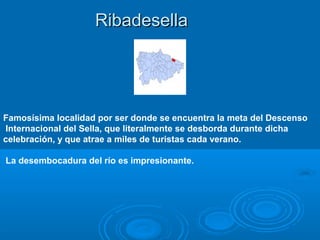 Ribadesella




Famosísima localidad por ser donde se encuentra la meta del Descenso
Internacional del Sella, que literalmente se desborda durante dicha
celebración, y que atrae a miles de turistas cada verano.

La desembocadura del río es impresionante.
 