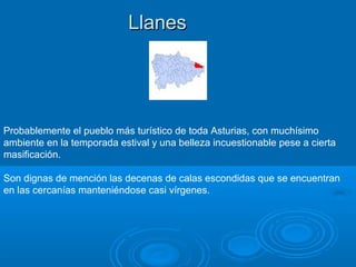 Llanes




Probablemente el pueblo más turístico de toda Asturias, con muchísimo
ambiente en la temporada estival y una belleza incuestionable pese a cierta
masificación.

Son dignas de mención las decenas de calas escondidas que se encuentran
en las cercanías manteniéndose casi vírgenes.
 