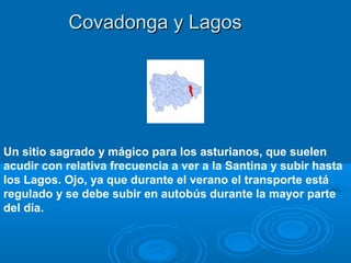 Covadonga y Lagos




Un sitio sagrado y mágico para los asturianos, que suelen
acudir con relativa frecuencia a ver a la Santina y subir hasta
los Lagos. Ojo, ya que durante el verano el transporte está
regulado y se debe subir en autobús durante la mayor parte
del día.
 