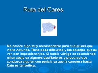 Ruta del Cares




Me parece algo muy recomendable para cualquiera que
visite Asturias. Tiene poca dificultad y los paisajes que se
ven son impresionantes. Si tenéis vértigo no recomiendo
mirar abajo en algunos desfiladeros y procurad que
conduzca alguien con pericia ya que la carretera hasta
Caín es terrorífica.
 