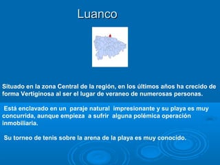 Luanco




Situado en la zona Central de la región, en los últimos años ha crecido de
forma Vertiginosa al ser el lugar de veraneo de numerosas personas.

 Está enclavado en un paraje natural impresionante y su playa es muy
concurrida, aunque empieza a sufrir alguna polémica operación
inmobiliaria.

Su torneo de tenis sobre la arena de la playa es muy conocido.
 