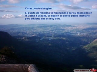 Vistas desde el Angliru
El puerto de montaña se hizo famoso por su ascensión en
la Vuelta a España. Si alguien se atreve puede intentarlo,
pero advierto que es muy duro.
 