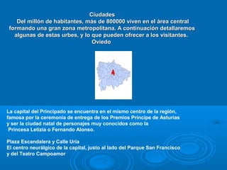 Ciudades
    Del millón de habitantes, más de 800000 viven en el área central
 formando una gran zona metropolitana. A continuación detallaremos
   algunas de estas urbes, y lo que pueden ofrecer a los visitantes.
                                Oviedo




La capital del Principado se encuentra en el mismo centro de la región,
famosa por la ceremonia de entrega de los Premios Príncipe de Asturias
y ser la ciudad natal de personajes muy conocidos como la
 Princesa Letizia o Fernando Alonso.

Plaza Escandalera y Calle Uría
El centro neurálgico de la capital, justo al lado del Parque San Francisco
y del Teatro Campoamor
 
