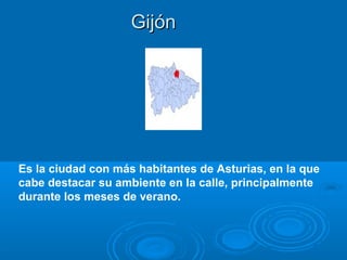 Gijón




Es la ciudad con más habitantes de Asturias, en la que
cabe destacar su ambiente en la calle, principalmente
durante los meses de verano.
 