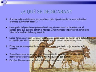 A lo que más se dedicaban era a cultivar todo tipo de verduras y cereales (Los Siervos), cultivaban desde ..: La mayoría del pueblo que gobernaba el rey, si no estaba cultivando o con el ganado para que pudiera comer la realeza y sus invitados importantes, estaba de “Siervo” o esclavo del rey y servirle. Luego también estaban los guerreros, que se encargaban de luchar para defender el castillo, sus tierras y evitar la conquista y, otras veces para conquistar. El rey que se encargaba de gobernar las tierras que tenía bajo su poder y dar ordenes. También estaban los monjes que como ya sabréis eran católicos y hacían un montón de cosas que ni si quiera el rey hacia, como por ejemplo: Escribir libros a mano, eran los únicos que sabían escribir y leer.   ¿A QUÉ SE DEDICABAN? 