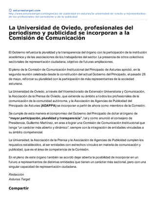 ast uriast arget .com
http://www.asturiastarget.com/agencias-de-publicidad-en-asturias/la-universidad-de-oviedo-y-representantes-
de-los-profesionales-del-periodismo-y-de-la-publicidad




La Universidad de Oviedo, profesionales del
periodismo y publicidad se incorporan a la
Comisión de Comunicación

El Gobierno refuerza la pluralidad y la transparencia del órgano con la participación de la institución
académica y de las asociaciones de los trabajadores del sector. La presencia de otros colectivos
sectoriales de representación ciudadana, objetivo de futuras ampliaciones.

El pleno de la Comisión de Comunicación Institucional del Principado de Asturias aprobó, en la
segunda reunión celebrada desde la constitución del actual Gobierno del Principado, el pasado 28
de mayo, reforzar su pluralidad con la participación de más representantes de la sociedad
asturiana.

La Universidad de Oviedo, a través del Vicerrectorado de Extensión Universitaria y Comunicación,
la Asociación de la Prensa de Oviedo, que extiende su ámbito a todos los profesionales de la
comunicación de la comunidad autónoma, y la Asociación de Agencias de Publicidad del
Principado de Asturias (ADAPPA) se incorporan a partir de ahora como miembros de la Comisión.

Se cumple de esta manera el compromiso del Gobierno del Principado de dotar al órgano de
“mayor part icipación, pluralidad y t ransparencia”, tal y como anunció el consejero de
Presidencia, Guillermo Martínez, en aras a lograr una Comisión de Comunicación Institucional que
tenga “un carácter más abierto y dinámico”, siempre con la integración de entidades vinculadas a
su ámbito competencial.

La Universidad, la Asociación de la Prensa y la Asociación de Agencias de Publicidad cumplen los
requisitos establecidos, al ser entidades con estrechos vínculos en materia de comunicación y
publicidad, que es el área de competencia de la Comisión.

En el pleno de este órgano también se acordó dejar abierta la posibilidad de incorporar en un
futuro a representantes de distintas entidades que tienen un carácter más sectorial, pero con una
singular capacidad de representación ciudadana.

Redacción
Asturias Target

Compartir
 
