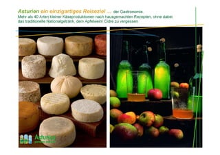 Asturien ein einzigartiges Reiseziel … der Gastronomie.
Mehr als 40 Arten kleiner Käseproduktionen nach hausgemachten Rezepten, ohne dabei
das traditionelle Nationalgetränk, dem Apfelwein/ Cidre zu vergessen
 