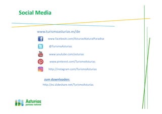 Social Media
www.turismoasturias.es/de
www.facebook.com/AsturiasNaturalParadise
@TurismoAsturias
www.youtube.com/asturias
zum downloaden:
http://instagram.com/TurismoAsturias
http://es.slideshare.net/TurismoAsturias
www.pinterest.com/TurismoAsturias
 