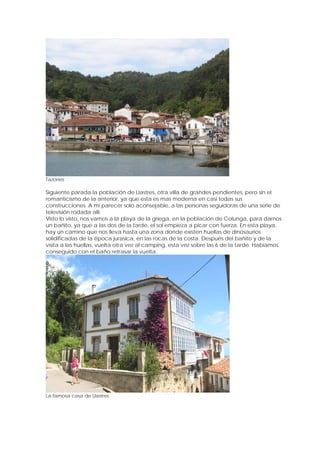 Tazones

Siguiente parada la población de Llastres, otra villa de grandes pendientes, pero sin el
romanticismo de la anterior, ya que esta es mas moderna en casi todas sus
construcciones. A mi parecer solo aconsejable, a las personas seguidoras de una serie de
televisión rodada allí.
Visto lo visto, nos vamos a la playa de la griega, en la población de Colunga, para darnos
un bañito, ya que a las dos de la tarde, el sol empieza a picar con fuerza. En esta playa,
hay un camino que nos lleva hasta una zona donde existen huellas de dinosaurios
solidificadas de la época jurasica, en las rocas de la costa. Después del bañito y de la
visita a las huellas, vuelta otra vez al camping, esta vez sobre las 6 de la tarde. Habíamos
conseguido con el baño retrasar la vuelta.




La famosa casa de Llastres
 