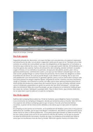 Playa de la Griega. Colunga

Día 9 de agosto

Segunda jornada de descanso, y es que mis hijos ven una piscina y no quieren separarse
excesivamente de ella. Les acaban cogiendo cariño por lo que se ve. También era el día
anterior al cambio de comunidad, ya que nos dirigiríamos al día siguiente a Cantabria, y
teníamos que ordenar las cosas, cosa que nos ocupo gran parte del día. Al mediodía y sin
muchas ganas de cocinar, fuimos al restaurante del camping, donde también se podía
coger el menú, e ir a comerlo a tu parcela, así que por dos platos, postre, pan, vino y
gaseosa (8,50 euros), comimos los cuatro, y es que ya nos habían avisado que con una
sola ración, podían llegar a comer hasta tres personas. Por la tarde nos dirigimos a visitar
la población de Deva, la cual se puede llegar a pie desde el camping. No es que sea
una población con monumentos ni grandes iglesias, pero a veces viene bien aunque solo
sea para pasear sin ningún objetivo fijado. Llegada la noche, nuestros vecinos asturianos
Jorge y Consuelo, nos invitaron a cenar con ellos, por lo que aprovechamos para hacer
intercambio de productos respectivos de nuestras tierras, ya que él había visitado varias
veces Catalunya y guardaba un grato recuerdo del "pa amb tomaquet", a la par que
ellos nos brindaron sidra de cosecha propia, ya que al parecer es bastante habitual que
las casas de campo, fabriquen su propia sidra. Que ni decir tiene, que estaba deliciosa,
no se sabe bien si por la sidra en si o por la compañía.

Día 10 de agosto

Salimos del camping Deva sobre las 10 de la mañana, para dirigirnos hacia Cantabria,
concretamente al camping el Helguero, donde ya teníamos reserva hecha. Solo 107 kms
nos separan de ambos campings, por lo que en poco mas de una hora los hemos
recorrido, a pesar de las retenciones debidas a las obras que se ejecutan en toda la
zona.
El camping se encuentra en el interior, en la población de Ruiloba, pero esta a muy pocos
kilómetros de Comillas, por lo que mas llegar e instalarnos, decidimos a primera hora de la
tarde hacer la visita a dicha población. En la plaza principal donde se halla la fuente de
los tres caños y bajo unos arcos se encuentra la oficina de turismo, en la que se puede
recabar la información necesaria. A partir de aquí, se empieza el recorrido por toda la
zona que no nos llevara mas de hora y media. Mención aparte merece la visita a los
 