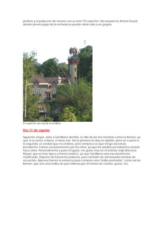 jardines y el palacete de verano con su torre "El capricho" del arquitecto Antoni Gaudi,
donde previo pago de la entrada se puede visitar solo o en grupos.




El capricho de Gaudi (Comillas)

Día 11 de agosto

Siguiente etapa, visita a Santillana del Mar, la villa de las tres mentiras como la llaman, ya
que ni es santa, ni llana, ni tiene mar. De la primera no doy mi opinión, pero en cuanto a
la segunda, es verdad que no es llana, pero tampoco es que tenga excesivas
pendientes. Fuimos exclusivamente por los niños, ya que los adultos ya habíamos estado
hace años. Personalmente y para mi gusto, me gusto mas en el anterior viaje Barcena
Mayor, que es mas típico y menos turístico, ya que Santillana esta excesivamente
masificada. Dispone de bastantes palacios, pero también de demasiadas tiendas de
recuerdos. Aprovechamos la estancia para comprar unos "bollos preñados", como así los
llaman, que son unos bollos de pan rellenos por el interior de chorizo, queso, etc.
 