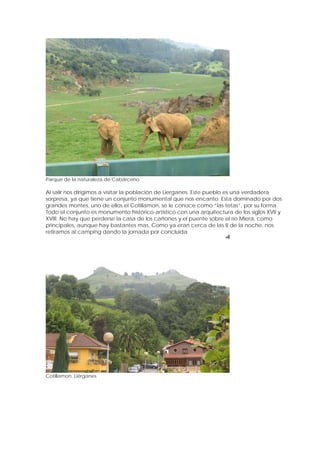 Parque de la naturaleza de Cabárceno

Al salir nos dirigimos a visitar la población de Lierganes. Este pueblo es una verdadera
sorpresa, ya que tiene un conjunto monumental que nos encanto. Esta dominado por dos
grandes montes, uno de ellos el Cotillamon, se le conoce como “las tetas”, por su forma.
Todo el conjunto es monumento histórico-artístico con una arquitectura de los siglos XVII y
XVIII. No hay que perderse la casa de los cañones y el puente sobre el río Miera, como
principales, aunque hay bastantes mas. Como ya eran cerca de las 8 de la noche, nos
retiramos al camping dando la jornada por concluida.




Cotillamon. Liérganes
 