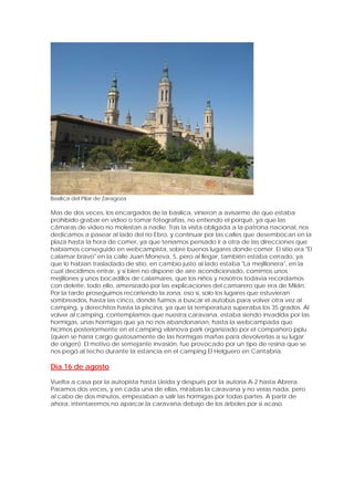 Basílica del Pilar de Zaragoza

Mas de dos veces, los encargados de la basílica, vinieron a avisarme de que estaba
prohibido grabar en video o tomar fotografías, no entiendo el porqué, ya que las
cámaras de video no molestan a nadie. Tras la visita obligada a la patrona nacional, nos
dedicamos a pasear al lado del río Ebro, y continuar por las calles que desembocan en la
plaza hasta la hora de comer, ya que teníamos pensado ir a otra de las direcciones que
habíamos conseguido en webcampista, sobre buenos lugares donde comer. El sitio era "El
calamar bravo" en la calle Juan Moneva, 5, pero al llegar, también estaba cerrado, ya
que lo habían trasladado de sitio, en cambio justo al lado estaba "La mejillonera", en la
cual decidimos entrar, y si bien no dispone de aire acondicionado, comimos unos
mejillones y unos bocadillos de calamares, que los niños y nosotros todavía recordamos
con deleite, todo ello, amenizado por las explicaciones del camarero que era de Milán.
Por la tarde proseguimos recorriendo la zona, eso si, solo los lugares que estuvieran
sombreados, hasta las cinco, donde fuimos a buscar el autobús para volver otra vez al
camping, y derechitos hasta la piscina, ya que la temperatura superaba los 35 grados. Al
volver al camping, contemplamos que nuestra caravana, estaba siendo invadida por las
hormigas, unas hormigas que ya no nos abandonarían, hasta la webcampada que
hicimos posteriormente en el camping vilanova park organizado por el compañero pplu
(quien se haría cargo gustosamente de las hormigas mañas para devolverlas a su lugar
de origen). El motivo de semejante invasión, fue provocado por un tipo de resina que se
nos pegó al techo durante la estancia en el camping El Helguero en Cantabria.

Día 16 de agosto

Vuelta a casa por la autopista hasta Lleida y después por la autoría A-2 hasta Abrera.
Paramos dos veces, y en cada una de ellas, mirabas la caravana y no veías nada, pero
al cabo de dos minutos, empezaban a salir las hormigas por todas partes. A partir de
ahora, intentaremos no aparcar la caravana debajo de los árboles por si acaso.
 