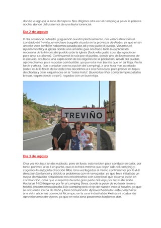 donde se agrupa la zona de tapeos. Nos dirigimos otra vez al camping a pasar la primera
noche, donde disfrutaremos de una lluvia torrencial.

Día 2 de agosto

El día amanece nublado, y siguiendo nuestro planteamiento, nos vamos dirección al
condado de Treviño, un enclave burgalés situado en la provincia de Araba, ya que en un
anterior viaje también habíamos pasado por allí y nos gusto el pueblo. Visitamos el
Ayuntamiento y la iglesia donde una amable guía nos hace toda la explicación
necesaria de la historia del pueblo y de la iglesia (Todo ello gratis, cosa de agradecer
para unos catalanes). Continuamos la ruta por el pueblo, donde uno de los maestros de
la escuela, nos hace una explicación de los orígenes de la población. Al salir del pueblo,
aprovechamos para repostar combustible, ya que esta mas barato que en La Rioja. Por la
tarde y ahora, (tras consultar con recepción del camping), a una hora mas acertada
(sobre las 6.30 horas de la tarde) nos decidimos a ir a la herradura, para probar las tapas
de chorizo y otras exquisiteces en la "taska matu", (bueno los niños como siempre patatas
bravas, vayan donde vayan), regadas con un buen rioja.




Día 3 de agosto

Otra vez nos toca un día nublado, pero sin lluvia, esto va bien para conducir sin calor, por
tanto partimos a las 8 en punto, que es la hora mínima que dejan salir del camping y
cogemos la autopista dirección Bilbo. Una vez llegados al mismo continuamos por la A-8
dirección Santander y debido a problemas con el navegador, ya que lleva instalado un
mapa demasiado actualizado nos encontramos con carreteras que todavía están en
construcción, cosa que se repetirá durante gran parte del viaje por tierras del norte.
Hacia las 14:00 llegamos por fin al camping Deva, donde a pesar de no tener reserva
hecha, encontramos parcela. Este camping será el eje de nuestra visita a Asturies, ya que
se encuentra cerca de Xixón y bien comunicado. Aprovechamos la tarde para hacer
una visita al centro comercial Alcampo, en la zona industrial de Xixón y así acabar de
aprovisionarnos de víveres, ya que en esta zona pasaremos bastantes días.
 