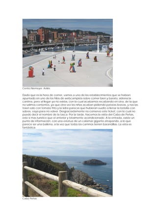 Centro Niemeyer. Avilés

Dado que es la hora de comer, vamos a uno de los establecimientos que se habían
apuntado en uno de los hilos de webcampista sobre comer bien y barato, sidrería la
cantina, pero al llegar ya no existía, con lo cual acabamos recabando en otra, de la que
no salimos contentos, ya que otra vez los niños acaban pidiendo patatas bravas, y nos las
traen solo con tomate frito y la sidra parecía que hubieran vuelto a llenar la botella con
sobras, vaya para no volver. Desgraciadamente no conservo este ticket, con lo cual no
puedo decir el nombre de la tasca. Por la tarde, hacemos la visita del Cabo de Peñas,
este sí mas turístico que el anterior y totalmente acondicionado. A la entrada, existe un
punto de información, con una estatua de un calamar gigante atrapando, a lo que
parece ser una ballena, a la vez que todos los caminos tienen barandillas. La vista es
fantástica.




Cabo Peñas
 