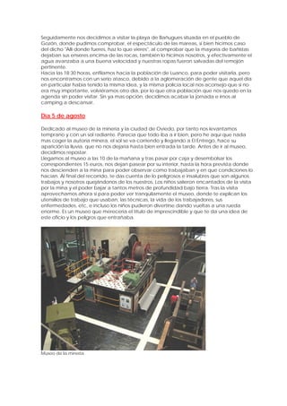 Seguidamente nos decidimos a visitar la playa de Bañugues situada en el pueblo de
Gozón, donde pudimos comprobar, el espectáculo de las mareas, si bien hicimos caso
del dicho "Allí donde fueres, haz lo que vieres", al comprobar que la mayoría de bañistas
dejaban sus enseres encima de las rocas, también lo hicimos nosotros, y efectivamente el
agua avanzaba a una buena velocidad y nuestras ropas fueron salvadas del remojón
pertinente.
Hacia las 18:30 horas, enfilamos hacia la población de Luanco, para poder visitarla, pero
nos encontramos con un serio atasco, debido a la aglomeración de gente que aquel día
en particular había tenido la misma idea, y la misma policía local nos aconsejo que si no
era muy importante, volviéramos otro día, por lo que otra población que nos quedo en la
agenda sin poder visitar. Sin ya mas opción, decidimos acabar la jornada e irnos al
camping a descansar.

Día 5 de agosto

Dedicado al museo de la minería y la ciudad de Oviedo, por tanto nos levantamos
temprano y con un sol radiante. Parecía que todo iba a ir bien, pero he aquí que nada
mas coger la autoría minera, el sol se va corriendo y llegando a El Entrego, hace su
aparición la lluvia, que no nos dejaría hasta bien entrada la tarde. Antes de ir al museo,
decidimos repostar.
Llegamos al museo a las 10 de la mañana y tras pasar por caja y desembolsar los
correspondientes 15 euros, nos dejan pasear por su interior, hasta la hora prevista donde
nos descienden a la mina para poder observar como trabajaban y en que condiciones lo
hacían. Al final del recorrido, te das cuenta de lo peligrosos e insalubres que son algunos
trabajos y nosotros quejándonos de los nuestros. Los niños salieron encantados de la visita
por la mina y el poder bajar a tantos metros de profundidad bajo tierra. Tras la visita
aprovechamos ahora si para poder ver tranquilamente el museo, donde te explican los
utensilios de trabajo que usaban, las técnicas, la vida de los trabajadores, sus
enfermedades, etc, e incluso los niños pudieron divertirse dando vueltas a una rueda
enorme. Es un museo que merecería el titulo de imprescindible y que te da una idea de
este oficio y los peligros que entrañaba.




Museo de la mineria
 