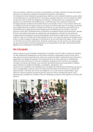 Una vez amaino, volvimos a montar el cerramiento y el toldo. Durante el resto de nuestra
estancia, no volvimos a padecer semejante fenómeno atmosférico.
Ya entrada la tarde habíamos quedado por teléfono con la sidrería Trabanco, para visitar
sus instalaciones en la población de Lavandera y poder observar como se fabrica la sidra,
y sobre las 6 de la tarde nos dirigimos a la sidrería, donde junto con un grupo de otras
personas nos enseñaron las instalaciones. Lo primero que nos mostraron fueron las
bodegas donde se almacena la sidra hasta su envasado. Estas se encuentran dentro de
un antiguo túnel de tren que al parecer se quería construir pero que no se llego a terminar
y los propietarios de la sidrería compraron las tierras, ya que tenían la sensación que la
humedad y las temperaturas serian ideales para la fabricación de la sidra, como al
parecer así ha sido. Posteriormente nos llevaron a la planta inferior del restaurante, donde
lo tiene acondicionado para la celebración de banquetes y donde se encuentra la
maquinaria para producir tan preciado liquido. Al final de la explicación nos ofrecen un
espiche, que es el vertido de la sidra desde el tonel, con tapas de queso y embutido de la
zona. La visita al lagar es gratuita si al final haces una consumición de tapas, o bien cenas
en el mismo local como así hicimos. Al volver y dado que era de noche, nos salvo el gps,
ya que hay muchas carreteras pequeñas y es fácil perderse por ellas. Afortunadamente
llegamos al camping sin contratiempos.

Día 7 de agosto

Ahora si parecía que el tiempo empezaba a cambiar, y por fin salía el sol por la mañana.
Un día totalmente despejado y ya de buena mañana, empezaba a picar el sol, por lo
que aprovechamos para hacer la visita a la ciudad de Xixón. Empezamos por el puerto y
siguiendo a un grupo de gaiteros nos adentramos en la zona vieja de la ciudad para
visitar los restos romanos, la casa de Jovellanos, la playa de San Lorenzo, las antiguas
murallas, la estatua de Pelayo, y ya al volver decidimos pasar por la pastelería Collado,
para saborear los deliciosos Pelayos, casadielles, sabayones, etc.
Como ya era mediodía, nos desplazamos a la playa de Oriente para bañarnos, ya que el
día era espléndido, y visto lo que nos había tocado hasta el momento era cuestión de
aprovecharlo. A la hora de comer nos dirigimos a un centro de la cadena Astur, que
ofrecen cocina asturiana a buenos precios, pero era tal la cantidad de gente, que
optamos por comprar la comida e irnos al camping, ya que los niños querían su ración de
piscina.
 