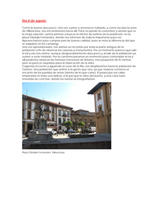 Día 8 de agosto

Como lo bueno dura poco, otra vez vuelve a amanecer nublado, y como tocaba la zona
de Villaviciosa, nos encaminamos hacia allí. Para no perder la costumbre y viendo que es
la mejor solución, vamos primero a buscar la oficina de turismo de la población, en la
plaza Obdulio Fernández, donde nos informan de todo lo importante para ver.
Aprovechamos para comprar pan de buena calidad, pues se nota la diferencia del que
se adquiere en los campings.
Una vez aprovisionados, nos damos un recorrido por toda la parte antigua de la
población a fin de observar las casonas y monumentos. Por un momento parece que sale
el sol y eso nos anima, aunque desgraciadamente dura poco y al salir de la población ya
vuelve a estar nublado. Por la carretera paramos un momento para contemplar la ría y
allí podemos observar las famosas manzanas de Asturies, mas pequeñas de lo normal,
pero al parecer exquisitas para la fabricación de la sidra.
Cogemos el coche y siguiendo el curso de la Ria, nos desplazamos hasta la población de
Tazones. Una población que animo a la gente que vea, ya que todavía conserva el
encanto de los pueblos de antes (dentro de lo que cabe). El paseo por sus calles
empinadas es toda una delicia, a la par que la visita del puerto, y una casa toda
revestida de conchas, donde los turistas se fotografiaban.




Plaza Obdulio Fernandez. Villaviciosa
 