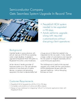 Background
Customer Requirements
Semiconductor Company
Gets Seamless System Upgrade In Record Time
•	PeopleSoft HCM system
	 needed to be upgraded
	 in 90 days
•	Astute performs upgrade
	 along with required
	 customizations without
	 disrupting client operations
a huge amount of data that needed to be
integrated into the new system. It also needed
a large number of customizations and required
the new system to integrate seamlessly with its
current third party application.
The challenge was to perform the required
upgrade concurrently with the customizations
and the development phases within the
required timeframe – without disrupting
Business-as-Usual.
•	PeopleSoft HCM Upgrade from 8.8 to 9.0 in 90 days.
•	Complete customizations of online and offline objects
•	Design of new interfaces for integrating “eTrack” (a 3rd party application) data with
	 PeopleSoft HCM.
A global leader in semiconductors with
annual revenues of $2.5B was operating
under a tight deadline. It needed to
upgrade its PeopleSoft HCM 8.8 system to
PeopleSoft 9.0 within a short timeframe.
As the industry’s leading provider of
hardware system-on-a-chip and software
solutions to manufacturers of mobile
devices, computers and networking
equipment, the client understandably had
 