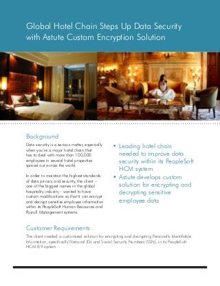 Background
Customer Requirements
Global Hotel Chain Steps Up Data Security
with Astute Custom Encryption Solution
•	Leading hotel chain
	 needed to improve data
	 security within its PeopleSoft
	 HCM system
•	Astute develops custom
	 solution for encrypting and
	 decrypting sensitive
	 employee data
The client needed a customized solution for encrypting and decrypting Personally Identifiable
Information, specifically National IDs and Social Security Numbers (SSN), in its PeopleSoft
HCM 8.9 system.
Data security is a serious matter, especially
when you’re a major hotel chain that
has to deal with more than 100,000
employees in several hotel properties
spread out across the world.
In order to maintain the highest standards
of data privacy and security, the client –
one of the biggest names in the global
hospitality industry – wanted to have
custom modifications so that it can encrypt
and decrypt sensitive employee information
within its PeopleSoft Human Resources and
Payroll Management systems.
 