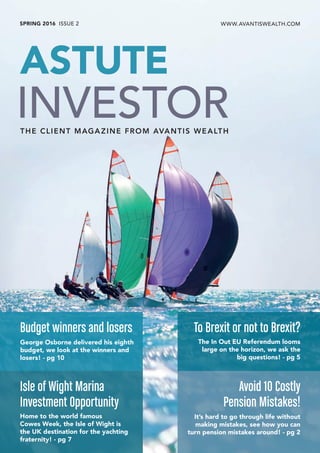 SPRING 2016 ISSUE 2 WWW.AVANTISWEALTH.COM
Budget winners and losers
George Osborne delivered his eighth
budget, we look at the winners and
losers! - pg 10
To Brexit or not to Brexit?
The In Out EU Referendum looms
large on the horizon, we ask the
big questions! - pg 5
Avoid 10 Costly
Pension Mistakes!
It’s hard to go through life without
making mistakes, see how you can
turn pension mistakes around! - pg 2
Isle of Wight Marina
Investment Opportunity
Home to the world famous
Cowes Week, the Isle of Wight is
the UK destination for the yachting
fraternity! - pg 7
THE CLIENT MAGAZINE FROM AVANTIS WEALTH
 