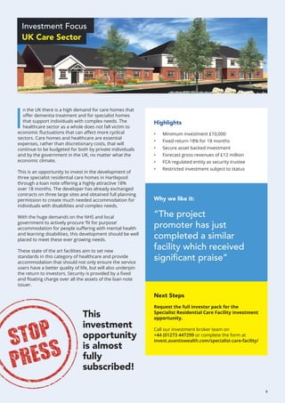 Why we like it:
“The project
promoter has just
completed a similar
facility which received
significant praise”
Highlights
•	 Minimum investment £10,000
•	 Fixed return 18% for 18 months
•	 Secure asset backed investment
•	 Forecast gross revenues of £12 million
•	 FCA regulated entity as security trustee
•	 Restricted investment subject to status
Next Steps
Request the full investor pack for the
Specialist Residential Care Facility investment
opportunity.
Call our investment broker team on
+44 (01273 447299 or complete the form at
invest.avantiswealth.com/specialist-care-facility/
Investment Focus
UK Care Sector
I
n the UK there is a high demand for care homes that
offer dementia treatment and for specialist homes
that support individuals with complex needs. The
healthcare sector as a whole does not fall victim to
economic fluctuations that can affect more cyclical
sectors. Care homes and healthcare are essential
expenses, rather than discretionary costs, that will
continue to be budgeted for both by private individuals
and by the government in the UK, no matter what the
economic climate.
This is an opportunity to invest in the development of
three specialist residential care homes in Hartlepool
through a loan note offering a highly attractive 18%
over 18 months. The developer has already exchanged
contracts on three large sites and obtained full planning
permission to create much needed accommodation for
individuals with disabilities and complex needs.
With the huge demands on the NHS and local
government to actively procure ‘fit for purpose’
accommodation for people suffering with mental health
and learning disabilities, this development should be well
placed to meet these ever growing needs.
These state of the art facilities aim to set new
standards in this category of healthcare and provide
accommodation that should not only ensure the service
users have a better quality of life, but will also underpin
the return to investors. Security is provided by a fixed
and floating charge over all the assets of the loan note
issuer.
This
investment
opportunity
is almost
fully
subscribed!
9
 
