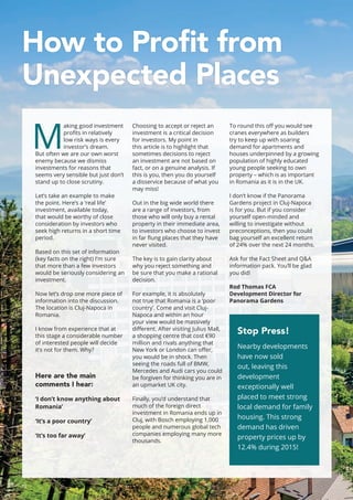 How to Profit from
Unexpected Places
M
aking good investment
profits in relatively
low risk ways is every
investor’s dream.
But often we are our own worst
enemy because we dismiss
investments for reasons that
seems very sensible but just don’t
stand up to close scrutiny.
Let’s take an example to make
the point. Here’s a ‘real life’
investment, available today,
that would be worthy of close
consideration by investors who
seek high returns in a short time
period.
Based on this set of information
(key facts on the right) I’m sure
that more than a few investors
would be seriously considering an
investment.
Now let’s drop one more piece of
information into the discussion.
The location is Cluj-Napoca in
Romania.
I know from experience that at
this stage a considerable number
of interested people will decide
it’s not for them. Why?
Here are the main
comments I hear:
‘I don’t know anything about
Romania’
‘It’s a poor country’
‘It’s too far away’
Choosing to accept or reject an
investment is a critical decision
for investors. My point in
this article is to highlight that
sometimes decisions to reject
an investment are not based on
fact, or on a genuine analysis. If
this is you, then you do yourself
a disservice because of what you
may miss!
Out in the big wide world there
are a range of investors, from
those who will only buy a rental
property in their immediate area,
to investors who choose to invest
in far flung places that they have
never visited.
The key is to gain clarity about
why you reject something and
be sure that you make a rational
decision.
For example, it is absolutely
not true that Romania is a ‘poor
country’. Come and visit Cluj-
Napoca and within an hour
your view would be massively
different. After visiting Julius Mall,
a shopping centre that cost €90
million and rivals anything that
New York or London can offer,
you would be in shock. Then
seeing the roads full of BMW,
Mercedes and Audi cars you could
be forgiven for thinking you are in
an upmarket UK city.
Finally, you’d understand that
much of the foreign direct
investment in Romania ends up in
Cluj, with Bosch employing 1,000
people and numerous global tech
companies employing many more
thousands.
To round this off you would see
cranes everywhere as builders
try to keep up with soaring
demand for apartments and
houses underpinned by a growing
population of highly educated
young people seeking to own
property – which is as important
in Romania as it is in the UK.
I don’t know if the Panorama
Gardens project in Cluj-Napoca
is for you. But if you consider
yourself open-minded and
willing to investigate without
preconceptions, then you could
bag yourself an excellent return
of 24% over the next 24 months.
Ask for the Fact Sheet and Q&A
information pack. You’ll be glad
you did!
Rod Thomas FCA
Development Director for
Panorama Gardens
Stop Press!
Nearby developments
have now sold
out, leaving this
development
exceptionally well
placed to meet strong
local demand for family
housing. This strong
demand has driven
property prices up by
12.4% during 2015!
12
 
