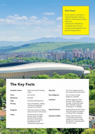 13
Photo by: Alex Ionas / Shutterstock.com
Next Steps
If you want to achieve a
market leading 12% p.a.
call our investment broker
team on
+44 (0)1273 447299 or
complete the form at
invest.avantiswealth.com/
panoramagardens/
The Key Facts
Investor return	24% net (market leading
rate!)
Term			24 months
Minimum		 €20,000
Type			Property development
Pricing			Very competitive, selling
3 bedroom detached
houses for £72,000!
Progress		Planning consent in place,
about to start construction
Team			Experienced and well
proven team, headed
by Rod Thomas with
30+ years of property
development and
investment experience
Security		Yes, first charge security
over land and construction
Due Diligence		Yes, 35 items of due
diligence available
Location		Forbes magazine calls
this the ‘Tech Capital of
Europe’. University town
with 100,000 students
studying at 13 colleges
Special feature		Supported by Government
first time buyers program
enabling 95% mortgages
Investor profile	Please note that this is
a restricted investment
subject to status as High
Net Worth / Sophisticated
Investors only
 