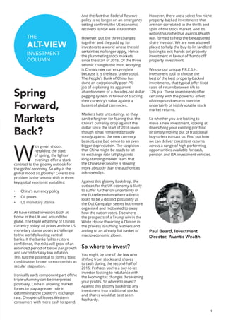1
THE
ALT-VIEW
INVESTMENT
COLUMN
Spring
Forward,
Markets
Back?
W
ith green shoots
heralding the start
of spring, the lighter
evenings offer a stark
contrast to the gloomy outlook for
the global economy. So why is the
global mood so gloomy? Core to the
problem is the seismic shift in three
key global economic variables:
•	 China’s currency policy
•	 Oil prices
•	 US monetary stance
All have rattled investors both at
home in the UK and around the
globe. The triple whammy of China’s
currency policy, oil prices and the US
monetary stance poses a challenge
to the world’s leading central
banks. If the banks fail to restore
confidence, the risks will grow of an
extended period of below par growth
and uncomfortably low inflation.
This has the potential to form a toxic
combination known to economists as
secular stagnation.
Ironically each component part of the
triple whammy can be interpreted
positively. China is allowing market
forces to play a greater role in
determining the country’s exchange
rate. Cheaper oil leaves Western
consumers with more cash to spend.
And the fact that Federal Reserve
policy is no longer on an emergency
setting confirms the US economic
recovery is now well established.
However, put the three changes
together and they add up for
investors to a world where the old
certainties no longer apply. Hence
the plummeting stock markets
since the start of 2016. Of the three
seismic changes the most worrying
is China’s new currency regime
because it is the least understood.
The People’s Bank of China has
done an exceptionally poor PR
job of explaining its apparent
abandonment of a decades-old dollar
pegging system in favour of tracking
their currency’s value against a
basket of global currencies.
Markets hate uncertainty, so they
can be forgiven for fearing that the
China’s currency drop against the
dollar since the start of 2016 (even
though it has remained broadly
steady against the new currency
basket), as a bad omen to an even
bigger depreciation. The suspicion
that China might be ready to let
its exchange rate fall plays into
long-standing market fears that
the Chinese economy is slowing
more abruptly than the authorities
acknowledge.
Against this gloomy backdrop, the
outlook for the UK economy is likely
to suffer further on uncertainty in
the EU referendum where a Brexit
looks to be a distinct possibility as
the Out Campaign seems both more
organised and motivated to sway
how the nation votes. Elsewhere
the prospects of a Trump win in the
White House thwarting a Clinton in
the process is ruffling feathers and
adding to an already full basket of
macro-economic gloom.
So where to invest?
You might be one of the few who
shifted from stocks and shares
to cash during the second-half of
2015. Perhaps you’re a buy-to-let
investor looking to rebalance with
the looming tax changes threatening
your profits. So where to invest?
Against this gloomy backdrop any
investment into traditional stocks
and shares would at best seem
foolhardy.
However, there are a select few niche
property-backed investments that
are non-correlated to the thrills and
spills of the stock market. And it’s
within this niche that Avantis Wealth
was formed to help the beleaguered
share investor. We are now also well
placed to help the buy-to-let landlord
looking to exit ‘hands-on’ property
investment in favour of ‘hands-off’
property investment.
We use our unique F.R.E.S.H.
Investment tool to choose the
best of the best property-backed
investments, that typical offer fixed
rates of return between 6% to
12% p.a. These investments offer
certainty with the powerful effect
of compound returns over the
uncertainly of highly volatile stock
market returns.
So whether you are looking to
make a new investment, looking at
diversifying your existing portfolio
or simply moving out of traditional
buy-to-lets contact us. Find out how
we can deliver consistent returns
across a range of high performing
opportunities available for cash,
pension and ISA investment vehicles.
Paul Beard, Investment
Director, Avantis Wealth
 