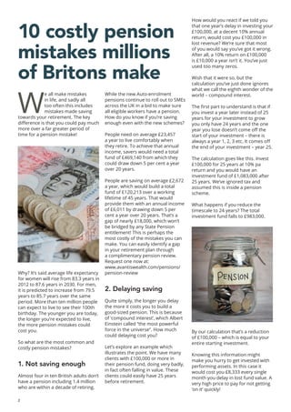 2
10 costly pension
mistakes millions
of Britons make
W
e all make mistakes
in life, and sadly all
too often this includes
mistakes made saving
towards your retirement. The key
difference is that you could pay much
more over a far greater period of
time for a pension mistake!
Why? It’s said average life expectancy
for women will rise from 83.3 years in
2012 to 87.6 years in 2030. For men,
it is predicted to increase from 79.5
years to 85.7 years over the same
period. More than ten million people
can expect to live to see their 100th
birthday. The younger you are today,
the longer you’re expected to live,
the more pension mistakes could
cost you.
So what are the most common and
costly pension mistakes?
1. Not saving enough
Almost four in ten British adults don’t
have a pension including 1.4 million
who are within a decade of retiring.
While the new Auto-enrolment
pensions continue to roll out to SMEs
across the UK in a bid to make sure
all eligible workers have a pension.
How do you know if you’re saving
enough even with the new schemes?
People need on average £23,457
a year to live comfortably when
they retire. To achieve that annual
income, savers would need a total
fund of £469,140 from which they
could draw down 5 per cent a year
over 20 years.
People are saving on average £2,672
a year, which would build a total
fund of £120,213 over a working
lifetime of 45 years. That would
provide them with an annual income
of £6,011 by drawing down 5 per
cent a year over 20 years. That’s a
gap of nearly £18,000, which won’t
be bridged by any State Pension
entitlement! This is perhaps the
most costly of the mistakes you can
make. You can easily identify a gap
in your retirement plan through
a complimentary pension review.
Request one now at:
www.avantiswealth.com/pensions/
pension-review
2. Delaying saving
Quite simply, the longer you delay
the more it costs you to build a
good-sized pension. This is because
of ‘compound interest’, which Albert
Einstein called “the most powerful
force in the universe”. How much
could delaying cost you?
Let’s explore an example which
illustrates the point. We have many
clients with £100,000 or more in
their pension fund, doing very badly,
in fact often falling in value. These
clients could easily have 25 years
before retirement.
How would you react if we told you
that one year’s delay in investing your
£100,000, at a decent 10% annual
return, would cost you £100,000 in
lost revenue? We’re sure that most
of you would say you’ve got it wrong.
After all, a 10% return on £100,000
is £10,000 a year isn’t it. You’ve just
used too many zeros.
Wish that it were so, but the
calculation you’ve just done ignores
what we call the eighth wonder of the
world – compound interest.
The first part to understand is that if
you invest a year later instead of 25
years for your investment to grow
you only have 24 years and the one
year you lose doesn’t come off the
start of your investment – there is
always a year 1, 2, 3 etc. It comes off
the end of your investment – year 25.
The calculation goes like this. Invest
£100,000 for 25 years at 10% pa
return and you would have an
investment fund of £1,083,000 after
25 years. We’ve ignored tax and
assumed this is inside a pension
scheme.
What happens if you reduce the
timescale to 24 years? The total
investment fund falls to £983,000.
By our calculation that’s a reduction
of £100,000 – which is equal to your
entire starting investment.
Knowing this information might
make you hurry to get invested with
performing assets. In this case it
would cost you £8,333 every single
month you delay in lost fund value. A
very high price to pay for not getting
‘on it’ quickly!
 