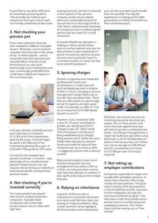 3
If you’d like to see what difference
an investment producing 6% to
12% annually can make to your
investment fund, get in touch with
our friendly investment broker team.
3. Not checking your
pension pot
If you have a pension, have you
ever reviewed it? Millions of people
haven’t. Moreover, recent research
revealed more than two in five adults
(41%) - 8 million people - cannot
remember how their pensions are
invested! Why is that alarming?
Performance can vary quite
dramatically across investments and
even a seemingly small difference
could have a significant impact on
the size of your pot.
A 35 year old with a £30,000 pension
pot could have a fund worth
£172,305 at 65 if his investments
grew by 6% a year. His fund might
be worth £301,880 at 65 if his
investments grew by 8% a year, or
£523,482 if they grew by 10% a year.
So if you’ve not reviewed your
pension in the last 12 months – take
advantage of our complimentary
pension review service. You can
request one by visiting our website at
www.avantiswealth.com/pensions/
pension-review
4. Not checking if you’re
invested correctly
Too many people have placed
their trust in traditional pension
companies. Typically these
companies have historically
produced poor returns often with
high fees.
Leaving how your pension is invested
to the ‘experts’ in the pension
company could cost you dearly,
when you could easily achieve net
annual returns in the range of 6% to
12%. Never underestimate the power
of compound return in delivering the
pension pot you need for a richer
retirement.
At Avantis Wealth we specialise in
helping or clients achieve these
returns via their pension and also for
ISAs and direct cash investments. If
you’ve not paid any attention to your
pension and in particular how it is
currently invested, it is never too late
to do something about it.
5. Ignoring charges
Pension companies and investment
professionals invest your
contributions to make cash and
you’ll probably pay them a long list
of fees in return, including an annual
management charge (AMC), exit or
transfer fees and advice fees. These
fees are often given as a percentage
and at first glance can seem quite
small. For example, an AMC of 1.5%
on an investment of £1,000 would
equate to just £15.
However, if you invested £1,000
a year for 20 years, assuming no
growth, you would pay £253 in
charges in year 20 - that’s nearly
25% of one year’s contributions
being swallowed up by charges.
Many workers don’t realise the extra
hidden fees they pay for pension
funds can erode the value of their
retirement pot by as much as 40%
- a staggering amount and a national
scandal.
Many astute investors have found
that by moving their pension
arrangements into either a SIPP or
a SSAS, not only gives them control
over how their pension is invested. It
also significantly reduces the charges
they pay.
6. Relying on inheritance
A quarter of Britons rely on
inheritance to fund their retirement
but many could find their plans are
resting on shaky foundations. Why
is that? Common sense highlights
the first problem with inheritances:
you can’t be sure when you’ll benefit
from the windfall. The way life
expectancy is shaping up the older
generations are likely to live well into
their retirement years.
Moreover, the amount you end up
inheriting may be far less than you
expect. One in three women and
one in five men aged 65 and over
will need to go into a residential care
home, according to PayingForCare, a
report by healthcare specialists Laing
& Buisson in 2013/14) depending on
where in the UK you live, care homes
can cost an average of: £28,500 per
year for a residential care home,
or £37,500 per year if nursing is
required!
7. Not taking up
employer contributions
Companies, especially the large ones
usually offer workplace pensions. In
many cases, they also offer to pay
money into your pension. The good
news is that by 2018 all companies
in the UK will have to offer a pension
to their employees, through the
new Auto-enrolment program. The
bad news is that most private sector
workers aren’t currently saving into
a workplace pension. This means
they could be missing out on “free
money”.
 