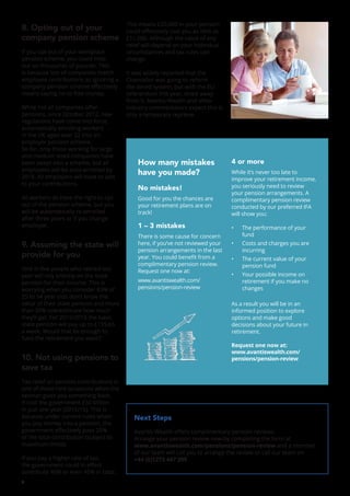 4
8. Opting out of your
company pension scheme
If you opt out of your workplace
pension scheme, you could miss
out on thousands of pounds. This
is because lots of companies match
employee contributions so ignoring a
company pension scheme effectively
means saying no to free money.
While not all companies offer
pensions, since October 2012, new
regulations have come into force
automatically enrolling workers
in the UK aged over 22 into an
employer pension scheme.
So far, only those working for large
and medium sized companies have
been swept into a scheme, but all
employees will be auto-enrolled by
2018. All employers will have to add
to your contributions.
All workers do have the right to opt
out of the pension scheme, but you
will be automatically re-enrolled
after three years or if you change
employer.
9. Assuming the state will
provide for you
One in five people who retired last
year will rely entirely on the state
pension for their income. This is
worrying when you consider 83% of
25 to 54 year olds don’t know the
value of their state pension and more
than 30% overestimate how much
they’ll get. For 2015/2016 the basic
state pension will pay up to £155.65
a week. Would that be enough to
fund the retirement you want?
10. Not using pensions to
save tax
Tax relief on pension contributions is
one of those rare occasions when the
taxman gives you something back.
It cost the government £50 billion
in just one year (2015/16). This is
because under current rules when
you pay money into a pension, the
government effectively pays 20%
of the total contribution (subject to
maximum limits).
If you pay a higher rate of tax,
the government could in effect
contribute 40% or even 45% in total.
This means £20,000 in your pension
could effectively cost you as little as
£11,000. Although the value of any
relief will depend on your individual
circumstances and tax rules can
change.
It was widely reported that the
Chancellor was going to reform
the tiered system, but with the EU
referendum this year, shied away
from it. Avantis Wealth and other
industry commentators expect this is
only a temporary reprieve.
Next Steps
Avantis Wealth offers complimentary pension reviews.
Arrange your pension review now by completing the form at
www.avantiswealth.com/pensions/pension-review and a member
of our team will call you to arrange the review or call our team on
+44 (0)1273 447 299
How many mistakes
have you made?
No mistakes!
Good for you the chances are
your retirement plans are on
track!
1 – 3 mistakes
There is some cause for concern
here, if you’ve not reviewed your
pension arrangements in the last
year. You could benefit from a
complimentary pension review.
Request one now at:
www.avantiswealth.com/
pensions/pension-review
4 or more
While it’s never too late to
improve your retirement income,
you seriously need to review
your pension arrangements. A
complimentary pension review
conducted by our preferred IFA
will show you:
•	 The performance of your
fund
•	 Costs and charges you are
incurring
•	 The current value of your
pension fund
•	 Your possible income on
retirement if you make no
changes
As a result you will be in an
informed position to explore
options and make good
decisions about your future in
retirement.
Request one now at:
www.avantiswealth.com/
pensions/pension-review
 