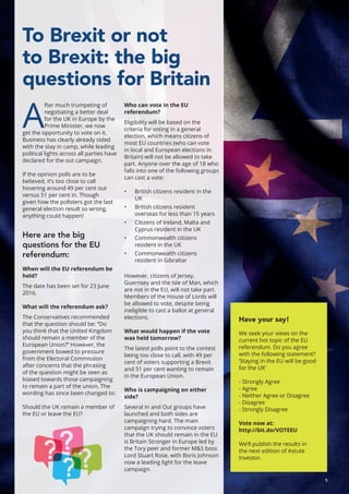 5
To Brexit or not
to Brexit: the big
questions for Britain
A
fter much trumpeting of
negotiating a better deal
for the UK in Europe by the
Prime Minister, we now
get the opportunity to vote on it.
Business has clearly already sided
with the stay in camp, while leading
political lights across all parties have
declared for the out campaign.
If the opinion polls are to be
believed, it’s too close to call
hovering around 49 per cent out
versus 51 per cent in. Though
given how the pollsters got the last
general election result so wrong,
anything could happen!
Here are the big
questions for the EU
referendum:
When will the EU referendum be
held?
The date has been set for 23 June
2016.
What will the referendum ask?
The Conservatives recommended
that the question should be: “Do
you think that the United Kingdom
should remain a member of the
European Union?” However, the
government bowed to pressure
from the Electoral Commission
after concerns that the phrasing
of the question might be seen as
biased towards those campaigning
to remain a part of the union. The
wording has since been changed to:
Should the UK remain a member of
the EU or leave the EU?
Who can vote in the EU
referendum?
Eligibility will be based on the
criteria for voting in a general
election, which means citizens of
most EU countries (who can vote
in local and European elections in
Britain) will not be allowed to take
part. Anyone over the age of 18 who
falls into one of the following groups
can cast a vote:
•	 British citizens resident in the
UK
•	 British citizens resident
overseas for less than 15 years
•	 Citizens of Ireland, Malta and
Cyprus resident in the UK
•	 Commonwealth citizens
resident in the UK
•	 Commonwealth citizens
resident in Gibraltar
However, citizens of Jersey,
Guernsey and the Isle of Man, which
are not in the EU, will not take part.
Members of the House of Lords will
be allowed to vote, despite being
ineligible to cast a ballot at general
elections.
What would happen if the vote
was held tomorrow?
The latest polls point to the contest
being too close to call, with 49 per
cent of voters supporting a Brexit
and 51 per cent wanting to remain
in the European Union.
Who is campaigning on either
side?
Several In and Out groups have
launched and both sides are
campaigning hard. The main
campaign trying to convince voters
that the UK should remain in the EU
is Britain Stronger in Europe led by
the Tory peer and former M&S boss
Lord Stuart Rose, with Boris Johnson
now a leading light for the leave
campaign.
Have your say!
We seek your views on the
current hot topic of the EU
referendum. Do you agree
with the following statement?
‘Staying in the EU will be good
for the UK’
- Strongly Agree
- Agree
- Neither Agree or Disagree
- Disagree
- Strongly Disagree
Vote now at:
http://bit.do/VOTEEU
We’ll publish the results in
the next edition of Astute
Investor.
 