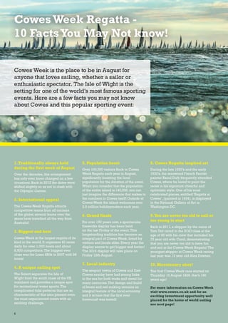 1.Traditionally always held
during the first week of August
Over the decades, this arrangement
has only ever been changed on a few
occasions. Back in 2012 the dates were
shifted slightly so as not to clash with
the Olympic Games.
2. International appeal
The Cowes Week Regatta attracts
competitive teams from all corners
of the globe; several teams over the
years have travelled all the way from
Australia!
3. Biggest and best
Cowes Week is the largest regatta of its
kind in the world. It organises 40 races
daily for over 1,000 boats and about
8,500 competitors.The biggest ever
class was the Laser SB3s in 2007 with 98
boats!
4. A unique sailing spot
The Solent separates the Isle of
Wight from the south coast of the UK
mainland and provides a unique spot
for recreational water sports.The
complicated tidal patterns that are so
characteristic of this area present even
the most experienced crews with an
exciting challenge.
5. Population boost
Over 100,000 visitors flock to Cowes
Week Regatta each year in August,
significantly boosting the local
population for the duration of the event.
When you consider that the population
of the entire island is 140,000, you can
just imagine the difference that makes to
the numbers in Cowes itself! Outside of
Cowes Week the island welcomes over
2.5 million holidaymakers each year.
6. Grand finale
For over 150 years now, a spectacular
fireworks display has been held
on the last Friday of the event.This
longstanding tradition has become an
integral part of Cowes Week, loved by
visitors and locals alike. Every year the
display seems to get bigger and better!
The 2016 display will take place on
Friday 12th August.
7. Local industry
The seaport towns of Cowes and East
Cowes nearby have had strong links
to the sea for both trade and travel for
many centuries.The design and build
of boats and sail making remains an
integral feature of the local economy
and it is here that the first ever
hovercraft was tested!
8. Cowes Regatta inspired art
During the late 1920’s and the early
1930’s, the renowned French Fauvist
painter Raoul Dufy frequently attended
Cowes, where he loved to paint the
races in his signature cheerful and
optimistic style. One of his most
celebrated pieces, entitled ‘Regatta at
Cowes’, (painted in 1934), is displayed
in the National Gallery of Art in
Washington DC.
9.You are never too old to sail or
too young to start
Back in 2011, a skipper by the name of
Tom Tait raced in the XOD class at the
age of 90 with his crew that included his
72 year old wife Carol, demonstrating
that you are never too old to have fun
and sail at the Cowes Week Regatta! The
youngest skipper at Cowes Week racing
last year was 13 year old Alex Downer.
10. Bicentenary ahoy!
The first Cowes Week race started on
Thursday 10 August 1826, that’s 190
years ago!
For more information on CowesWeek
visit www.cowes.co.uk and for an
exciting investment opportunity well
placed for the home of world sailing
see next page!
CowesWeek Regatta -
10 FactsYou May Not know!
Cowes Week is the place to be in August for
anyone that loves sailing, whether a sailor or
enthusiastic spectator. The Isle of Wight is the
setting for one of the world’s most famous sporting
events. Here are a few facts you may not know
about Cowes and this popular sporting event:
6
 