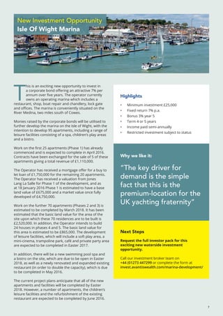 T
his is an exciting new opportunity to invest in
a corporate bond offering an attractive 7% per
annum over five years. The operator currently
owns an operating marina which includes a
restaurant, shop, boat repair and chandlery, lock gate
and offices. The marina is conveniently situated on the
River Medina, two miles south of Cowes.
Monies raised by the corporate bonds will be utilised to
further develop the marina on the Isle of Wight, with the
intention to develop 95 apartments, including a range of
leisure facilities consisting of a spa, children’s play areas
and a bistro.
Work on the first 25 apartments (Phase 1) has already
commenced and is expected to complete in April 2016.
Contracts have been exchanged for the sale of 5 of these
apartments giving a total revenue of £1,110,000.
The Operator has received a mortgage offer for a buy to
let loan of £1,750,000 for the remaining 20 apartments.
The Operator has received a valuation from Jones
Lang La Salle for Phase 1 of the development, and as
at 18 January 2016 Phase 1 is estimated to have a base
land value of £675,000 and a market value once fully
developed of £4,750,000.
Work on the further 70 apartments (Phases 2 and 3) is
estimated to be completed by March 2018. It has been
estimated that the basic land value for the area of the
site upon which these 70 residences are to be built is
£2,520,000. In addition, the Operator intends to build
24 houses in phases 4 and 5. The basic land value for
this area is estimated to be £865,000. The development
of leisure facilities, which will include a soft play area, a
mini-cinema, trampoline park, café and private party area
are expected to be completed in Easter 2017.
In addition, there will be a new swimming pool spa and
a bistro on the site, which are due to be open in Easter
2018, as well as a newly renovated and expanded existing
restaurant (in order to double the capacity), which is due
to be completed in May 2016.
The current project plans anticipate that all of the new
apartments and facilities will be completed by Easter
2018. However, a number of apartments, the children’s
leisure facilities and the refurbishment of the existing
restaurant are expected to be completed by June 2016.
7
Why we like it:
“The key driver for
demand is the simple
fact that this is the
premium-location for the
UK yachting fraternity”
Highlights
•	 Minimum investment £25,000
•	 Fixed return 7% p.a.
•	 Bonus 3% year 5
•	 Term 4 or 5 years
•	 Income paid semi-annually
•	 Restricted investment subject to status
Next Steps
Request the full investor pack for this
exciting new waterside investment
opportunity.
Call our investment broker team on
+44 (01273 447299 or complete the form at
invest.avantiswealth.com/marina-development/
New Investment Opportunity
Isle Of Wight Marina
 