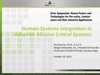 Sirris Symposium: Human Factors and
Technologies for Pro-active, Contextaware and Data-intensive Applications

Human-­‐Systems	
  Integra0on	
  in	
  
Adap0ve	
  Mission	
  Cri0cal	
  Systems	
  	
  
Kay	
  Stanney,	
  Ph.D.,	
  C.H.F.P.	
  
Design	
  Interac7ve,	
  Inc.,	
  President	
  &	
  Founder	
  
University	
  of	
  Central	
  Florida,	
  Courtesy	
  Appt.	
  
	
  
October	
  10,	
  2013	
  

 