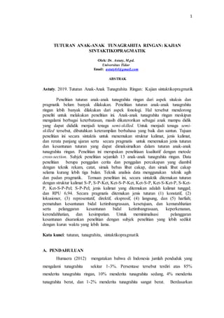 1
TUTURAN ANAK-ANAK TUNAGRAHITA RINGAN: KAJIAN
SINTAKTIKOPRAGMATIK
Oleh: Dr. Astuty, M.pd.
Universitas Tidar
Email: astuty64@gmail.com
ABSTRAK
Astuty. 2019. Tuturan Anak-Anak Tunagrahita Ringan: Kajian sintaktikopragmatik
Penelitian tuturan anak-anak tunagrahita ringan dari aspek sitaksis dan
pragmatik belum banyak dilakukan. Penelitian tuturan anak-anak tunagrahita
ringan lebih banyak dilakukan dari aspek fonologi. Hal tersebut mendorong
peneliti untuk melakukan penelitian ini. Anak-anak tunagrahita ringan meskipun
mengalami berbagai keterbatasan, masih dikaterorikan sebagai anak mampu didik
yang dapat dididik menjadi tenaga semi-skilled. Untuk menjadi tenaga semi-
skilled tersebut, dibutuhkan keterampilan berbahasa yang baik dan santun. Tujuan
penelitian ini secara sintaktis untuk menemukan struktur kalimat, jenis kalimat,
dan rerata panjang ujaran serta secara pragmatis untuk menemukan jenis tuturan
dan kesantunan tuturan yang dapat dimaksimalkan dalam tuturan anak-anak
tunagrahita ringan. Penelitian ini merupakan penelitiaan kualitatif dengan metode
cross-section. Subjek penelitian sejumlah 13 anak-anak tunagrahita ringan. Data
penelitian berupa penggalan cerita dan penggalan percakapan yang diambil
dengan teknik rekam, catat, simak bebas libat cakap, dan simak libat cakap
selama kurang lebih tiga bulan. Teknik analisis data menggunakan teknik agih
dan padan pragmatik. Temuan penelitian ini, secara sintaktik ditemukan tuturan
dengan struktur kalimat S-P, S-P-Ket, Ket-S-P-Ket, Ket-S-P, Ket-S-Ket-P, S-Ket-
P, Ket-S-P-Pel; S-P-Pel; jenis kalimat yang ditemukan adalah kalimat tunggal;
dan RPU 6,94. Secara pragmatis ditemukan jenis tuturan (1) konstatif, (2)
lokusioner, (3) representatif, direktif, ekspresif, (4) langsung, dan (5) harfiah;
pematuhan kesantunan bidal ketimbangrasaan, kesetujuan, dan kemurahhatian
serta pelanggaran kesantunan bidal ketimbangrasaan, keperkenanan,
kerendahhatian, dan kesimpatian. Untuk meminimalisasi pelanggaran
kesantunan disarankan penelitian dengan subjek penelitian yang lebih sedikit
dengan kurun waktu yang lebih lama.
Kata kunci: tuturan, tunagrahita, sintaktikopragmatik
A. PENDAHULUAN
Humaera (2012) mengatakan bahwa di Indonesia jumlah penduduk yang
mengalami tunagrahita sekitar 1-3%. Persentase tersebut terdiri atas 85%
menderita tunagrahita ringan, 10% menderita tunagrahita sedang, 4% menderita
tunagrahita berat, dan 1-2% menderita tunagrahita sangat berat. Berdasarkan
 