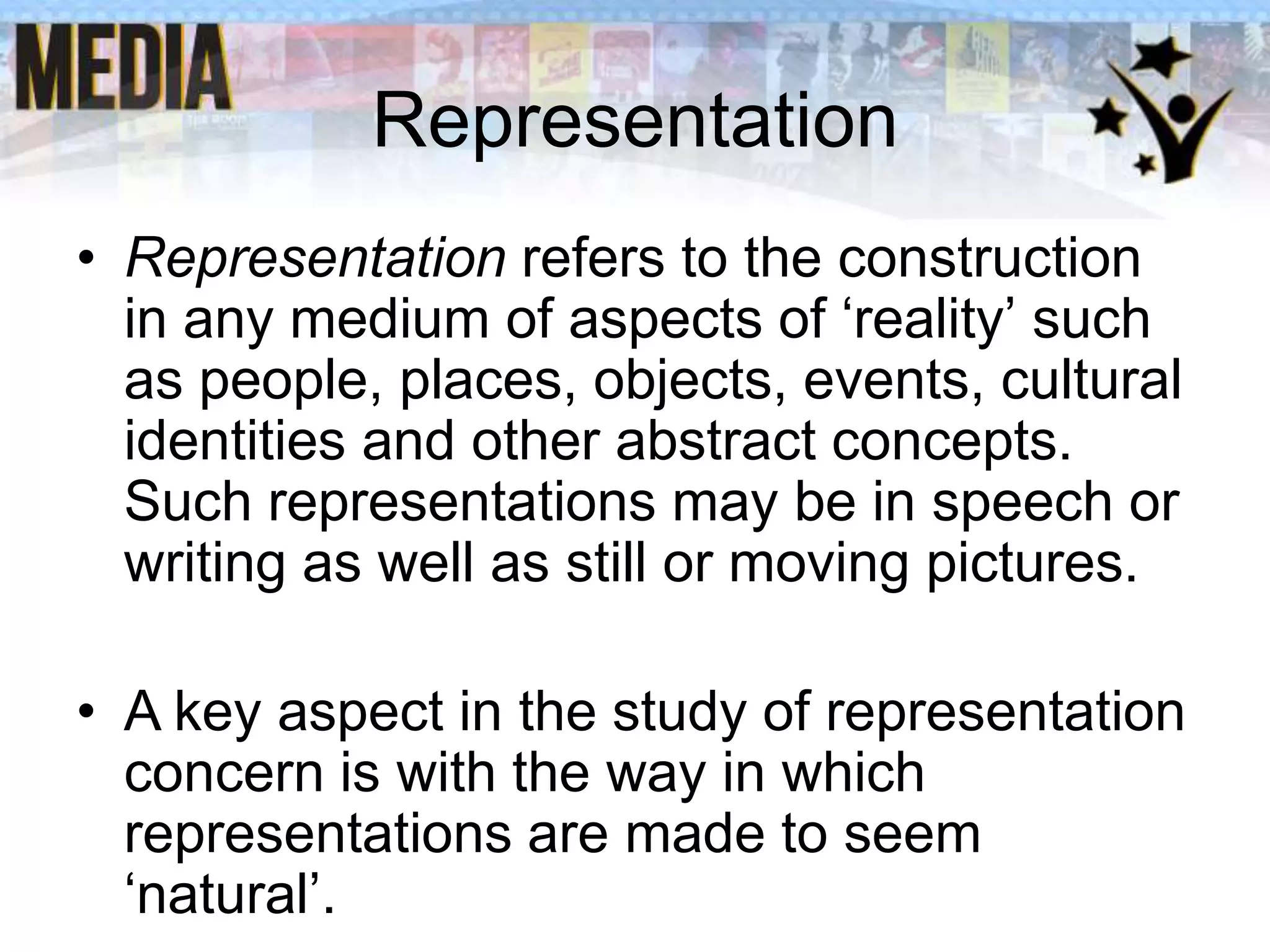 Representation
• Representation refers to the construction
in any medium of aspects of ‘reality’ such
as people, places, objects, events, cultural
identities and other abstract concepts.
Such representations may be in speech or
writing as well as still or moving pictures.
• A key aspect in the study of representation
concern is with the way in which
representations are made to seem
‘natural’.

 