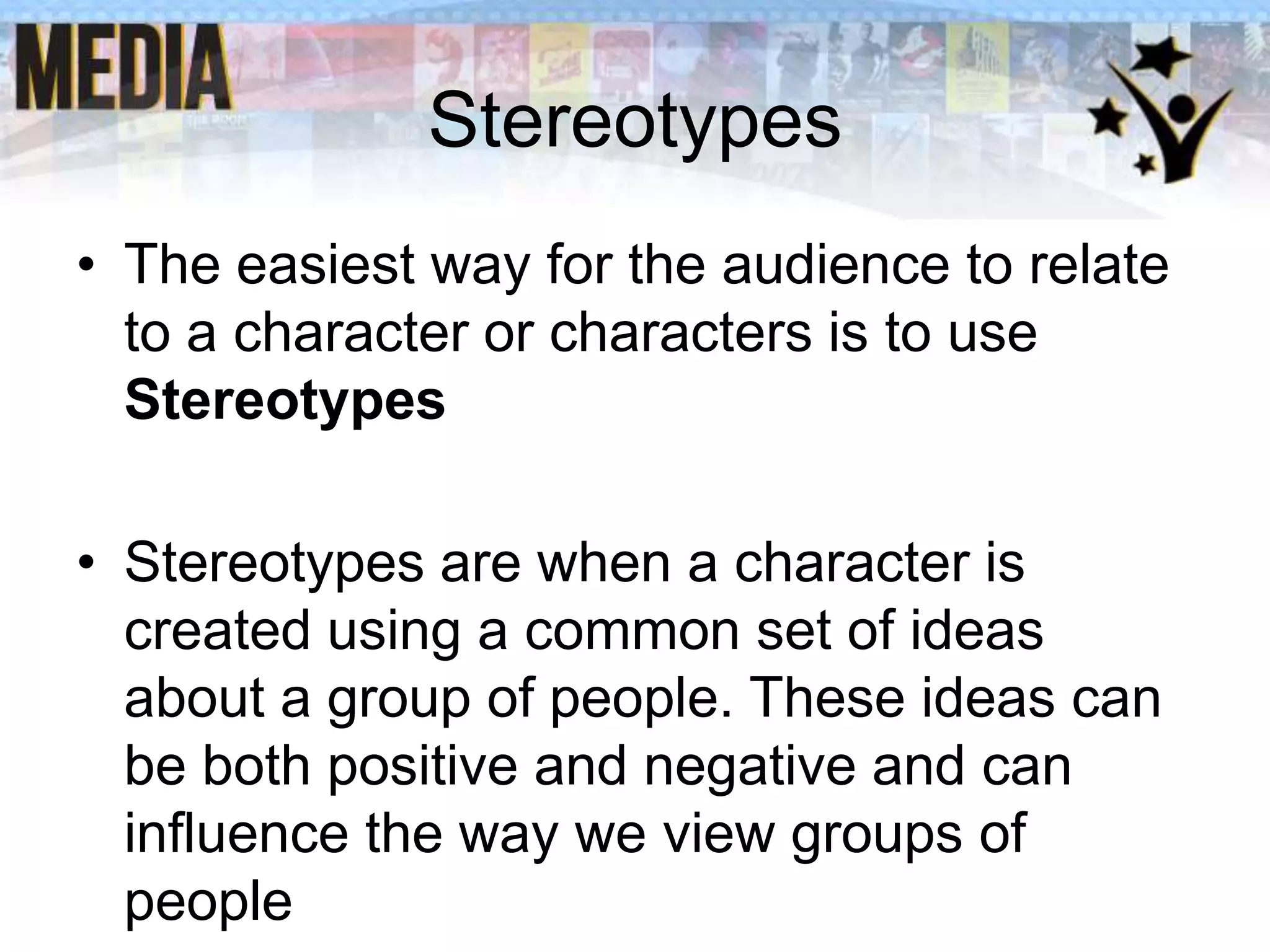Stereotypes
• The easiest way for the audience to relate
to a character or characters is to use
Stereotypes

• Stereotypes are when a character is
created using a common set of ideas
about a group of people. These ideas can
be both positive and negative and can
influence the way we view groups of
people

 