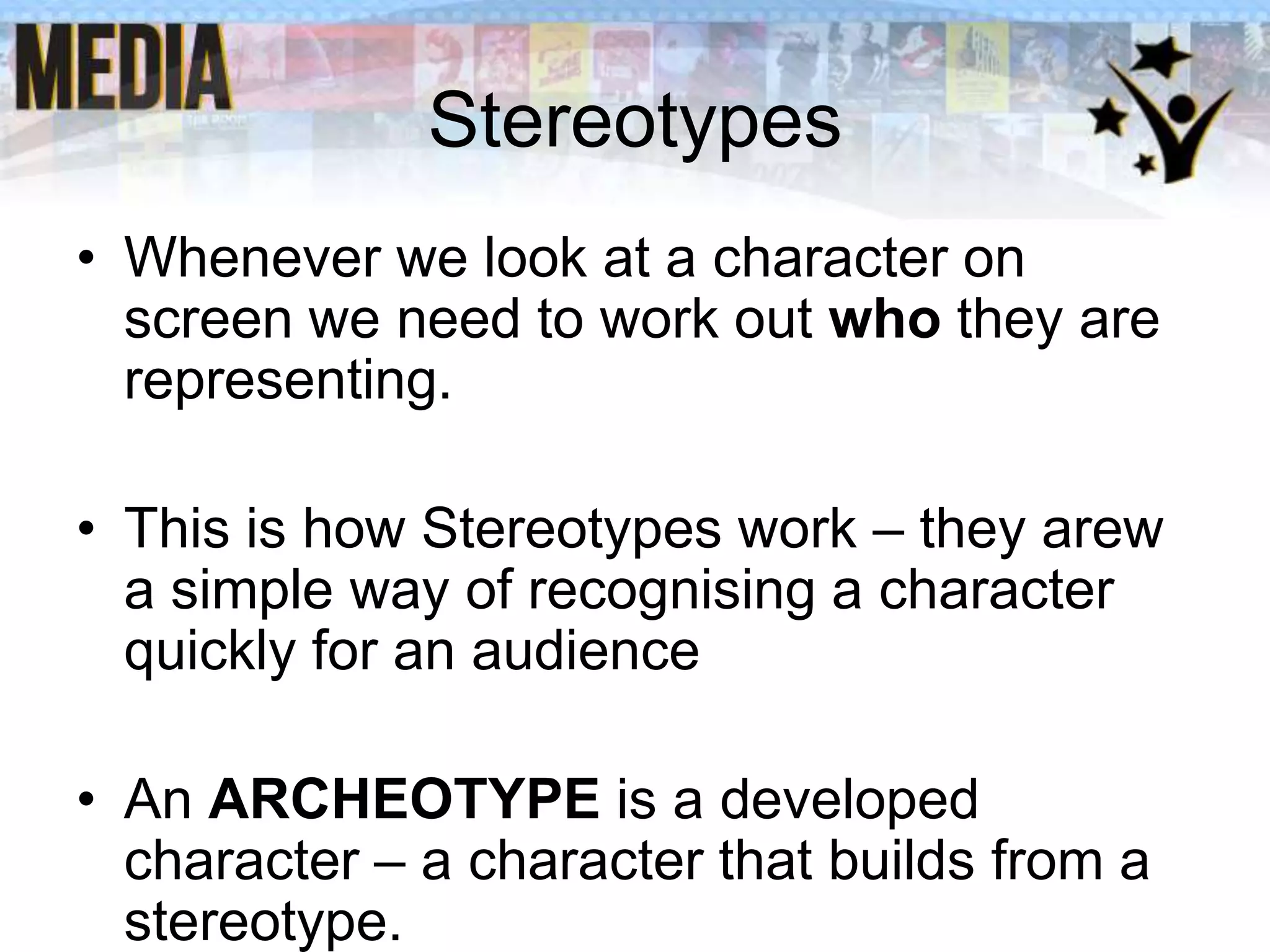 Stereotypes
• Whenever we look at a character on
screen we need to work out who they are
representing.

• This is how Stereotypes work – they arew
a simple way of recognising a character
quickly for an audience
• An ARCHEOTYPE is a developed
character – a character that builds from a
stereotype.

 