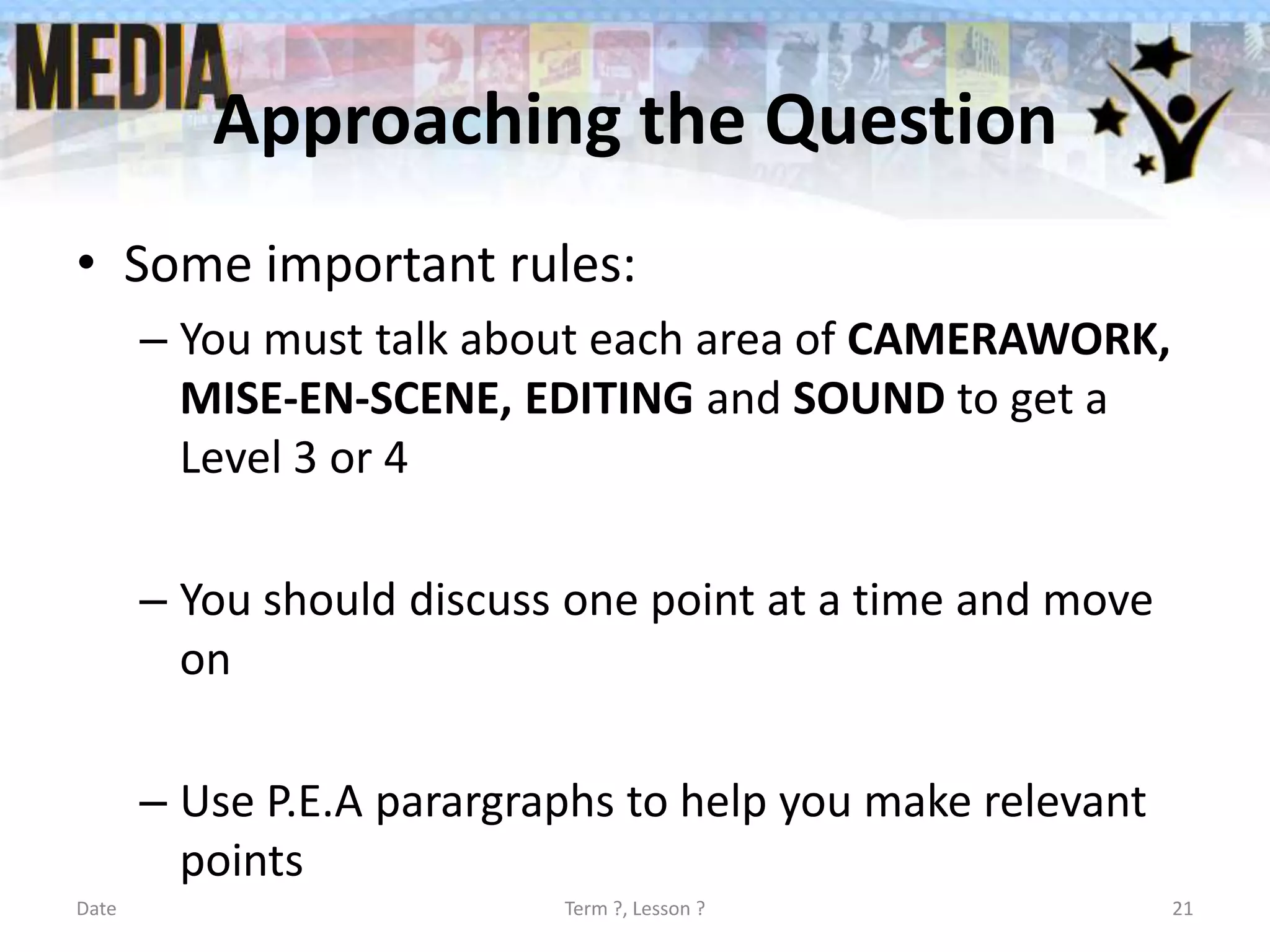 Approaching the Question
• Some important rules:
– You must talk about each area of CAMERAWORK,
MISE-EN-SCENE, EDITING and SOUND to get a
Level 3 or 4
– You should discuss one point at a time and move
on
– Use P.E.A parargraphs to help you make relevant
points
Date

Term ?, Lesson ?

21

 