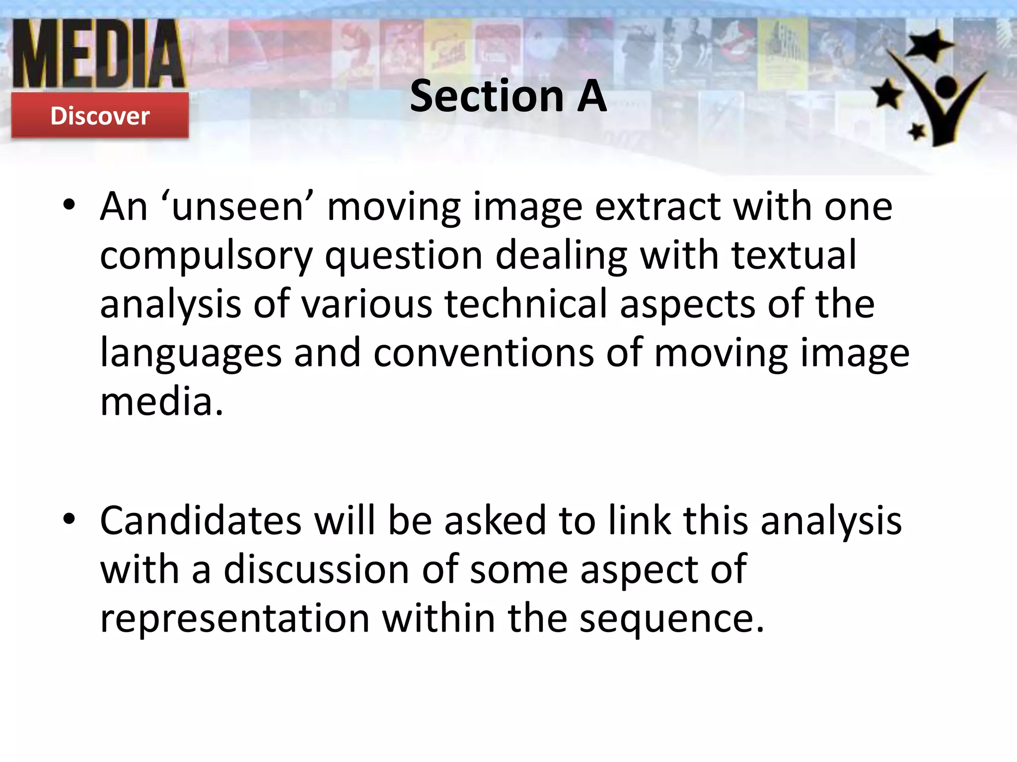 Discover

Section A

• An ‘unseen’ moving image extract with one
compulsory question dealing with textual
analysis of various technical aspects of the
languages and conventions of moving image
media.
• Candidates will be asked to link this analysis
with a discussion of some aspect of
representation within the sequence.

 