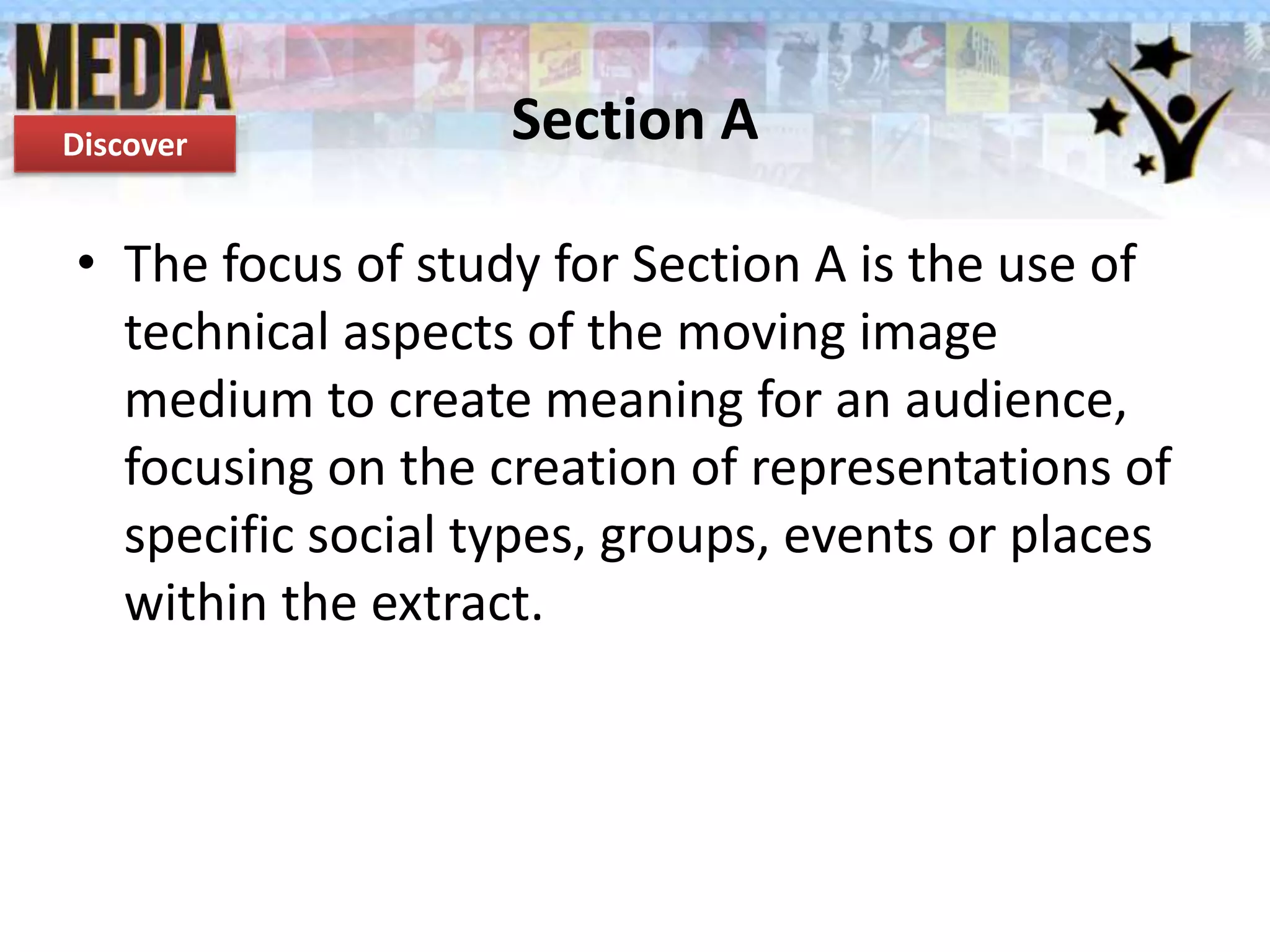 Discover

Section A

• The focus of study for Section A is the use of
technical aspects of the moving image
medium to create meaning for an audience,
focusing on the creation of representations of
specific social types, groups, events or places
within the extract.

 