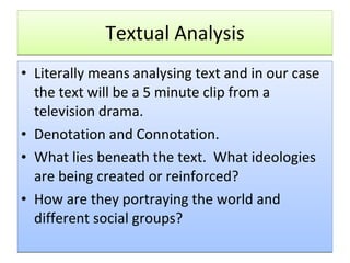 Textual Analysis Literally means analysing text and in our case the text will be a 5 minute clip from a television drama. Denotation and Connotation. What lies beneath the text.  What ideologies are being created or reinforced? How are they portraying the world and different social groups? 